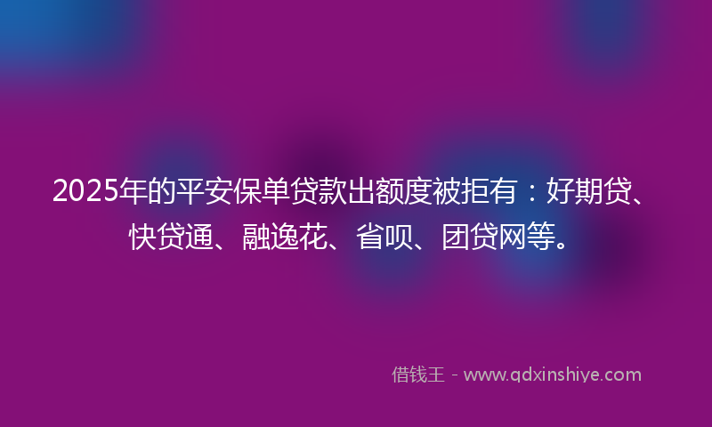 2025年的平安保单贷款出额度被拒有：好期贷、快贷通、融逸花、省呗、团贷网等。