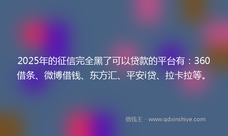 2025年的征信完全黑了可以贷款的平台有：360借条、微博借钱、东方汇、平安i贷、拉卡拉等。