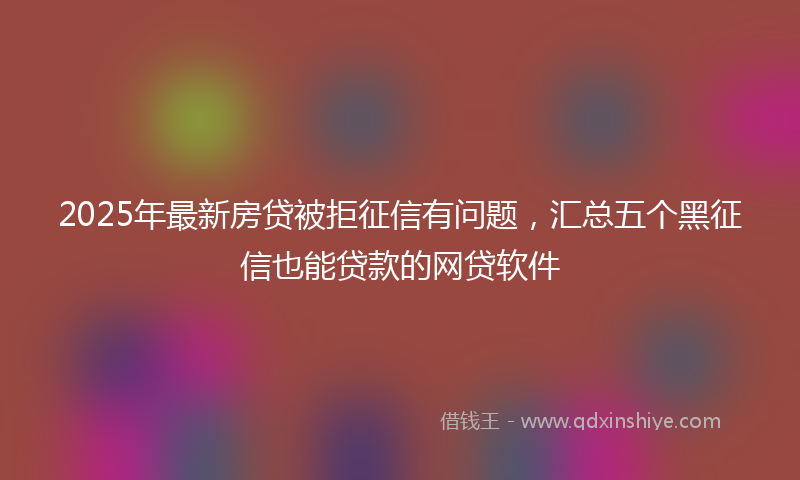 2025年最新房贷被拒征信有问题，汇总五个黑征信也能贷款的网贷软件