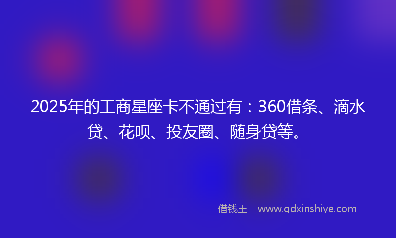 2025年的工商星座卡不通过有：360借条、滴水贷、花呗、投友圈、随身贷等。