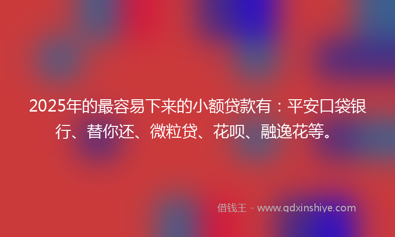 2025年的最容易下来的小额贷款有：平安口袋银行、替你还、微粒贷、花呗、融逸花等。