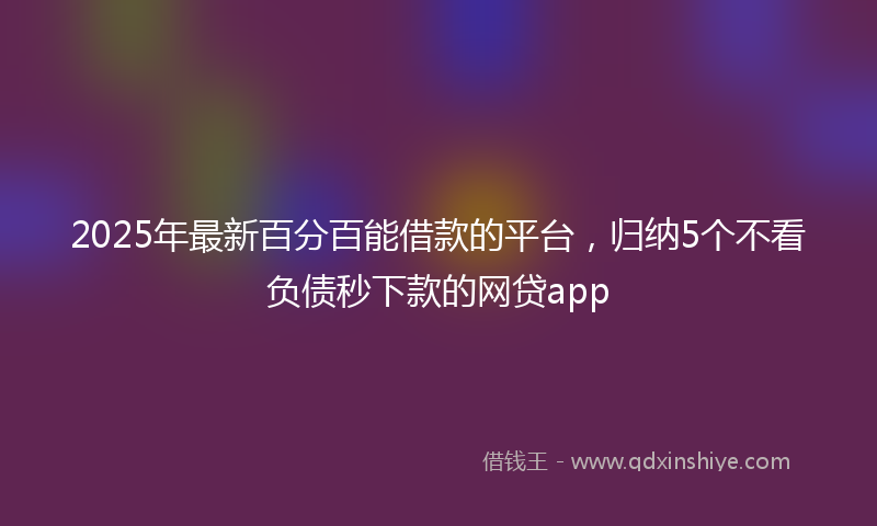 2025年最新百分百能借款的平台，归纳5个不看负债秒下款的网贷app