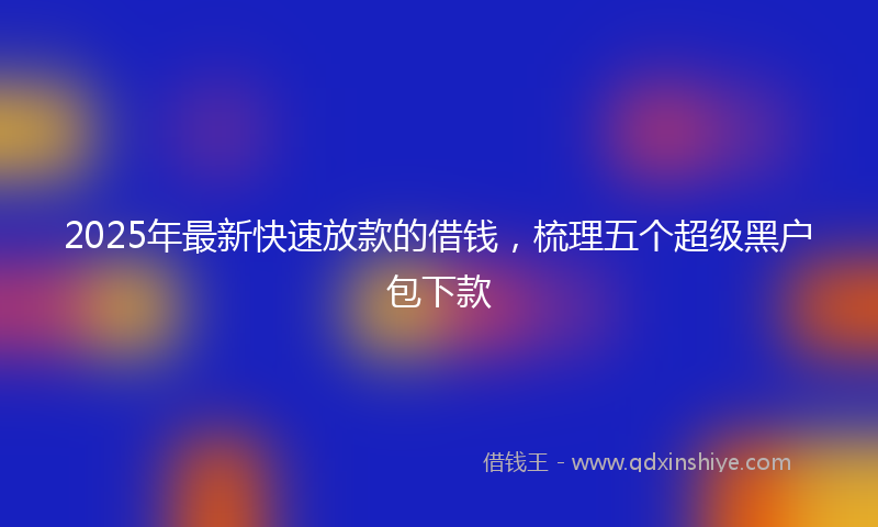 2025年最新快速放款的借钱，梳理五个超级黑户包下款