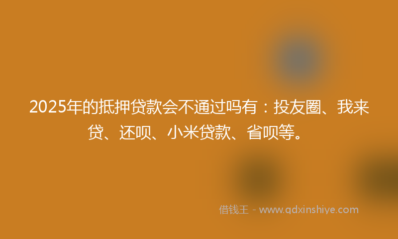 2025年的抵押贷款会不通过吗有：投友圈、我来贷、还呗、小米贷款、省呗等。