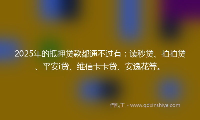 2025年的抵押贷款都通不过有：读秒贷、拍拍贷、平安i贷、维信卡卡贷、安逸花等。