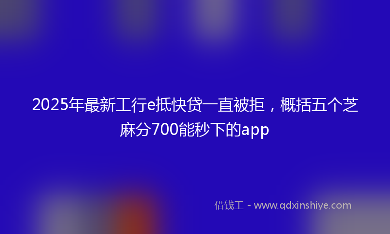 2025年最新工行e抵快贷一直被拒，概括五个芝麻分700能秒下的app