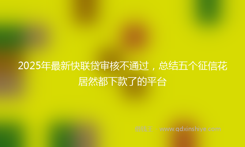 2025年最新快联贷审核不通过，总结五个征信花居然都下款了的平台