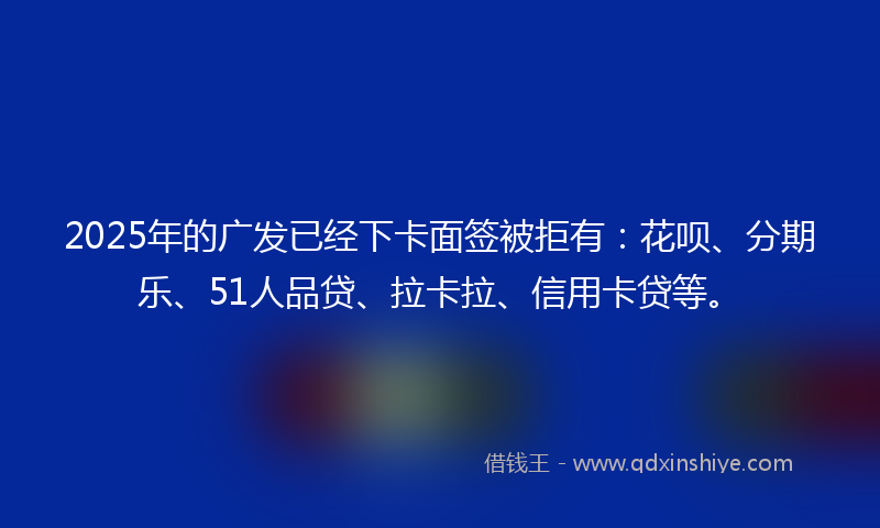 2025年的广发已经下卡面签被拒有：花呗、分期乐、51人品贷、拉卡拉、信用卡贷等。