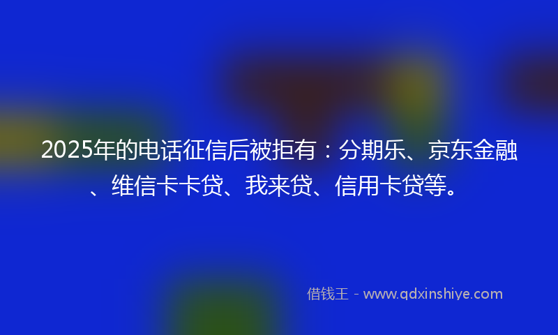 2025年的电话征信后被拒有：分期乐、京东金融、维信卡卡贷、我来贷、信用卡贷等。