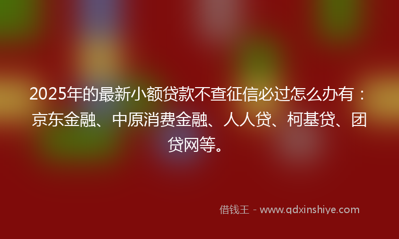 2025年的最新小额贷款不查征信必过怎么办有：京东金融、中原消费金融、人人贷、柯基贷、团贷网等。