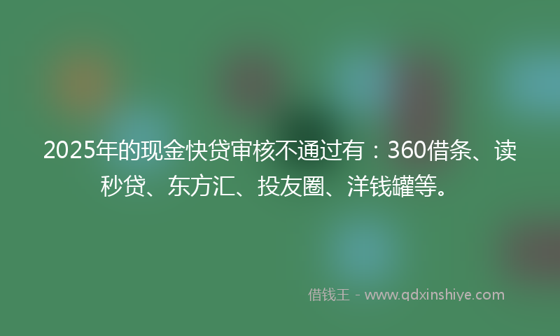 2025年的现金快贷审核不通过有：360借条、读秒贷、东方汇、投友圈、洋钱罐等。