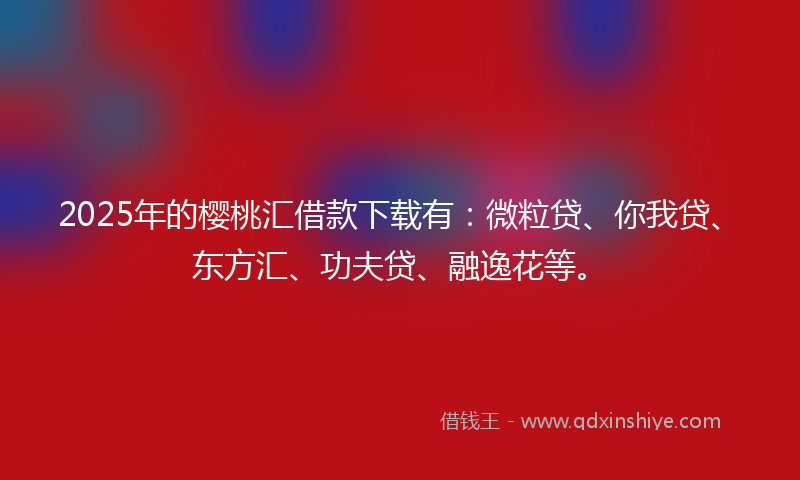 2025年的樱桃汇借款下载有：微粒贷、你我贷、东方汇、功夫贷、融逸花等。