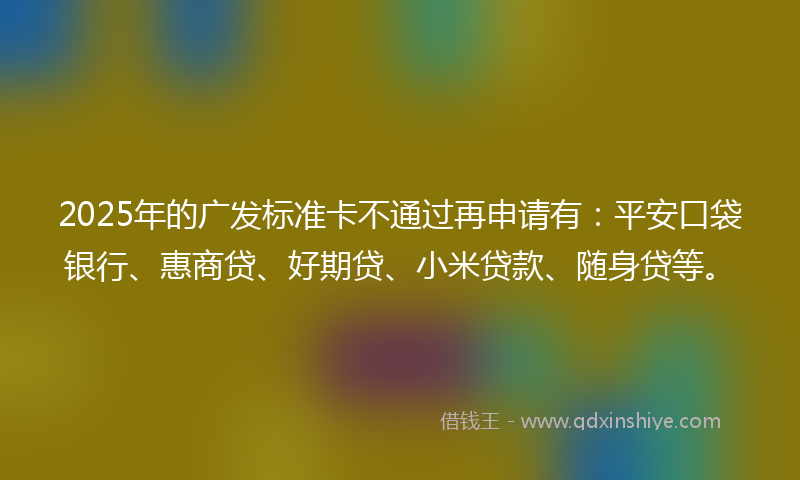 2025年的广发标准卡不通过再申请有：平安口袋银行、惠商贷、好期贷、小米贷款、随身贷等。