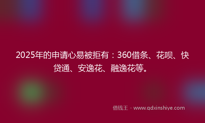 2025年的申请心易被拒有：360借条、花呗、快贷通、安逸花、融逸花等。