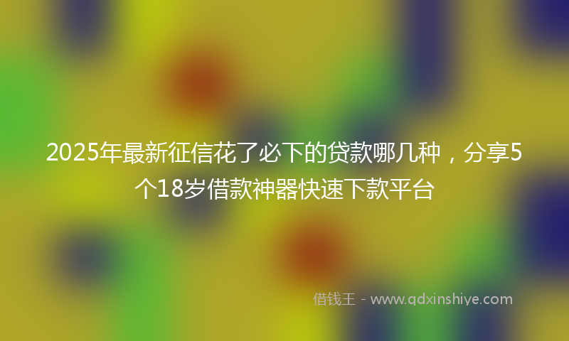 2025年最新征信花了必下的贷款哪几种，分享5个18岁借款神器快速下款平台