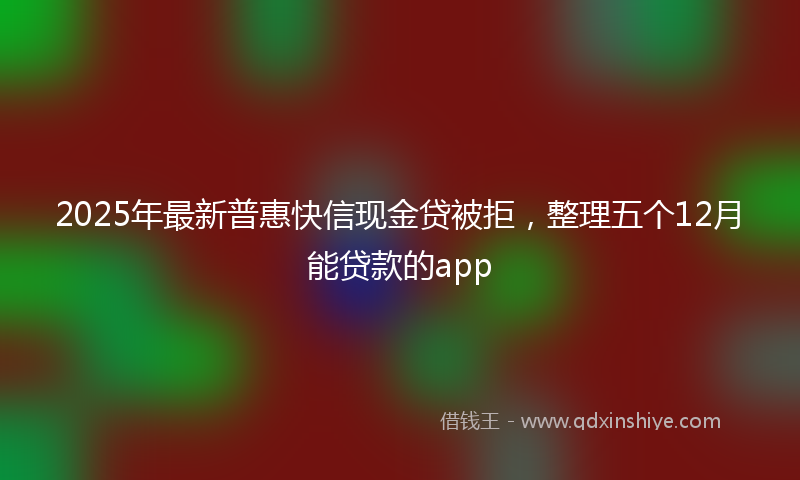 2025年最新普惠快信现金贷被拒，整理五个12月能贷款的app