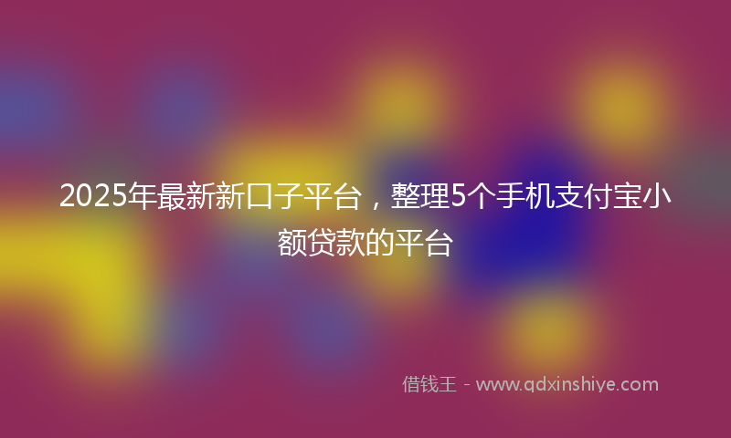 2025年最新新口子平台，整理5个手机支付宝小额贷款的平台
