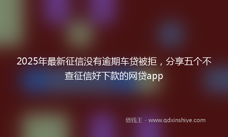 2025年最新征信没有逾期车贷被拒，分享五个不查征信好下款的网贷app