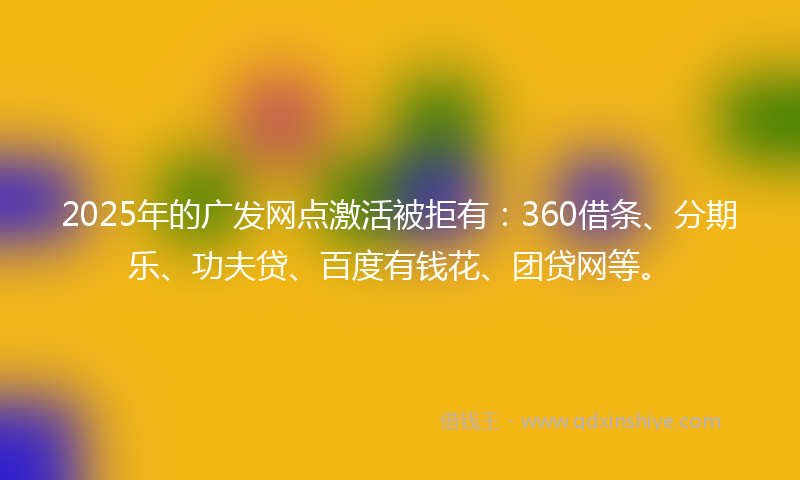 2025年的广发网点激活被拒有：360借条、分期乐、功夫贷、百度有钱花、团贷网等。