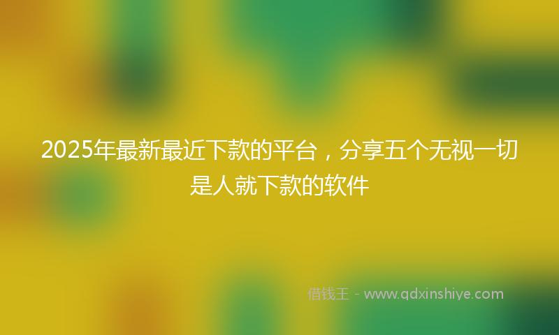 2025年最新最近下款的平台，分享五个无视一切是人就下款的软件