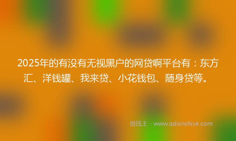 2025年的有没有无视黑户的网贷啊平台有：东方汇、洋钱罐、我来贷、小花钱包、随身贷等。