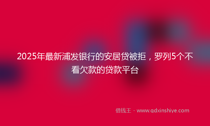 2025年最新浦发银行的安居贷被拒，罗列5个不看欠款的贷款平台