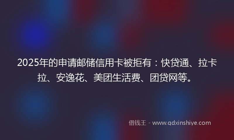 2025年的申请邮储信用卡被拒有：快贷通、拉卡拉、安逸花、美团生活费、团贷网等。