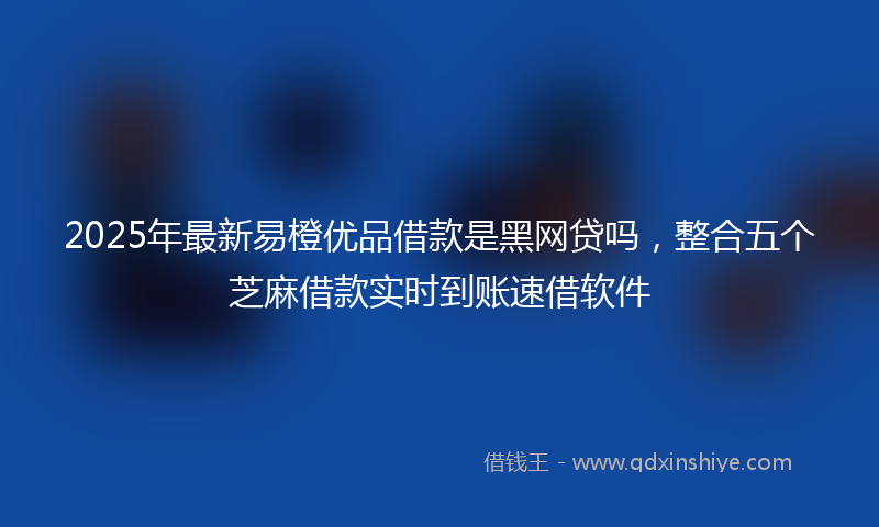 2025年最新易橙优品借款是黑网贷吗，整合五个芝麻借款实时到账速借软件