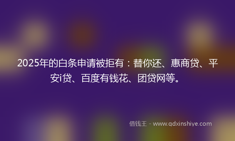 2025年的白条申请被拒有：替你还、惠商贷、平安i贷、百度有钱花、团贷网等。