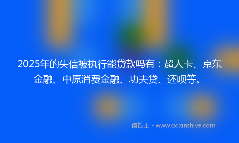 2025年的失信被执行能贷款吗有：超人卡、京东金融、中原消费金融、功夫贷、还呗等。