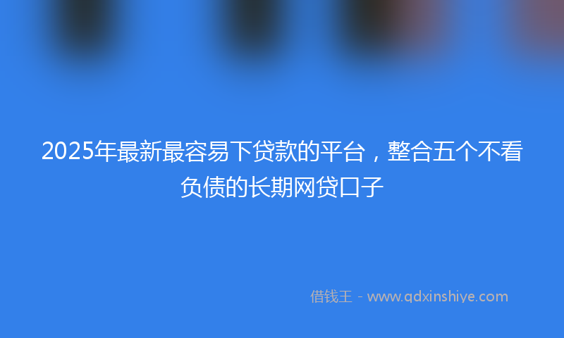 2025年最新最容易下贷款的平台，整合五个不看负债的长期网贷口子