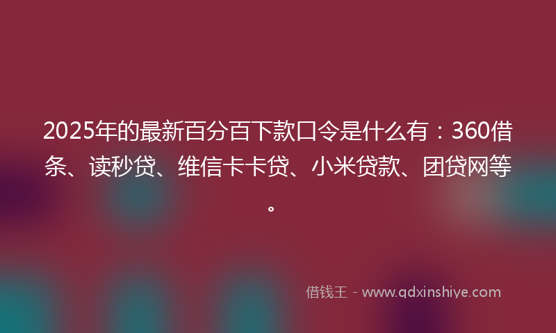 2025年的最新百分百下款口令是什么有：360借条、读秒贷、维信卡卡贷、小米贷款、团贷网等。