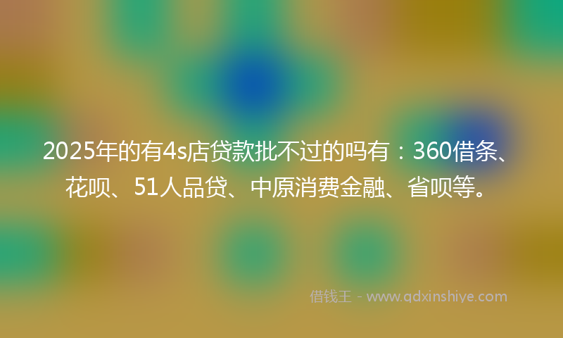 2025年的有4s店贷款批不过的吗有:360借条、花呗、51人品贷、中原消费金融、省呗等。