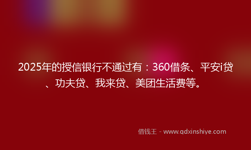 2025年的授信银行不通过有：360借条、平安i贷、功夫贷、我来贷、美团生活费等。