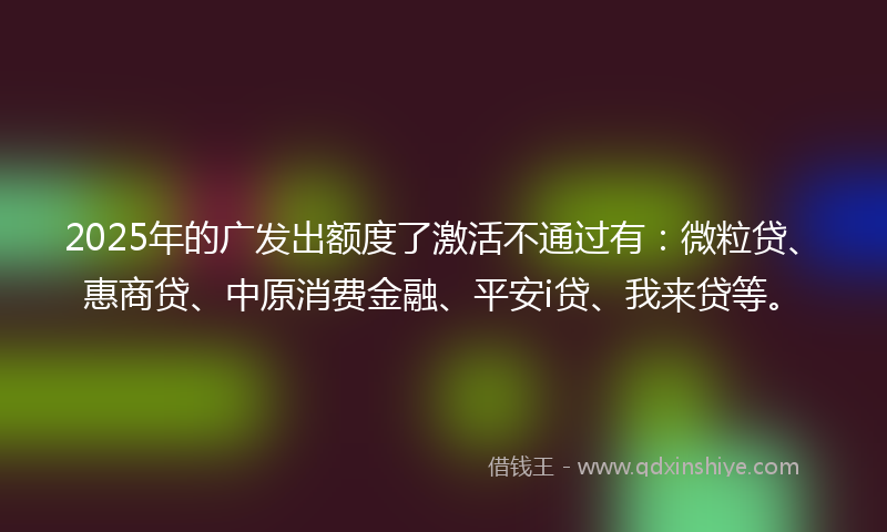 2025年的广发出额度了激活不通过有：微粒贷、惠商贷、中原消费金融、平安i贷、我来贷等。