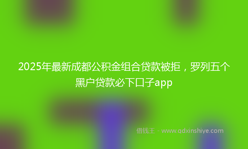 2025年最新成都公积金组合贷款被拒，罗列五个黑户贷款必下口子app