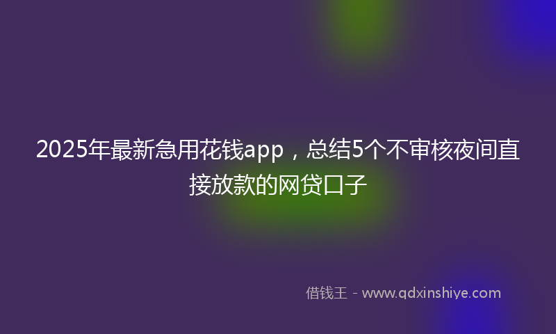 2025年最新急用花钱app，总结5个不审核夜间直接放款的网贷口子