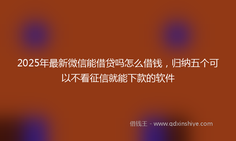 2025年最新微信能借贷吗怎么借钱，归纳五个可以不看征信就能下款的软件