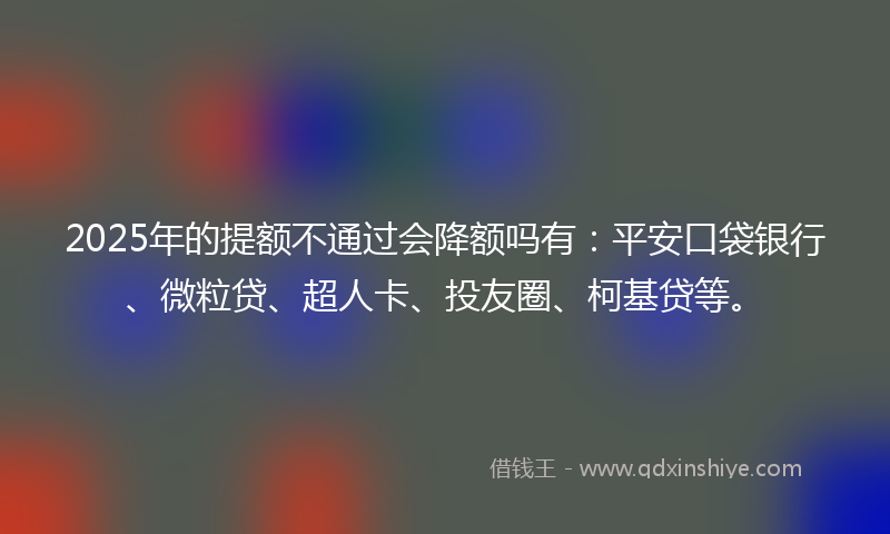2025年的提额不通过会降额吗有：平安口袋银行、微粒贷、超人卡、投友圈、柯基贷等。