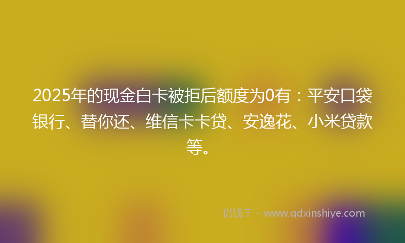 2025年的现金白卡被拒后额度为0有：平安口袋银行、替你还、维信卡卡贷、安逸花、小米贷款等。