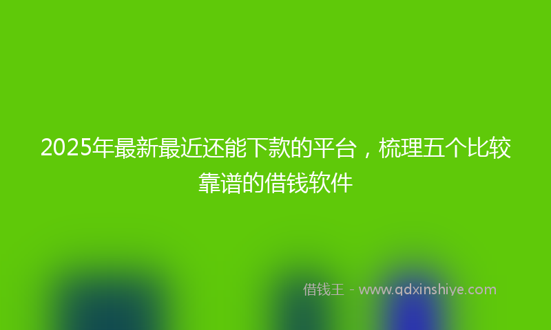 2025年最新最近还能下款的平台，梳理五个比较靠谱的借钱软件