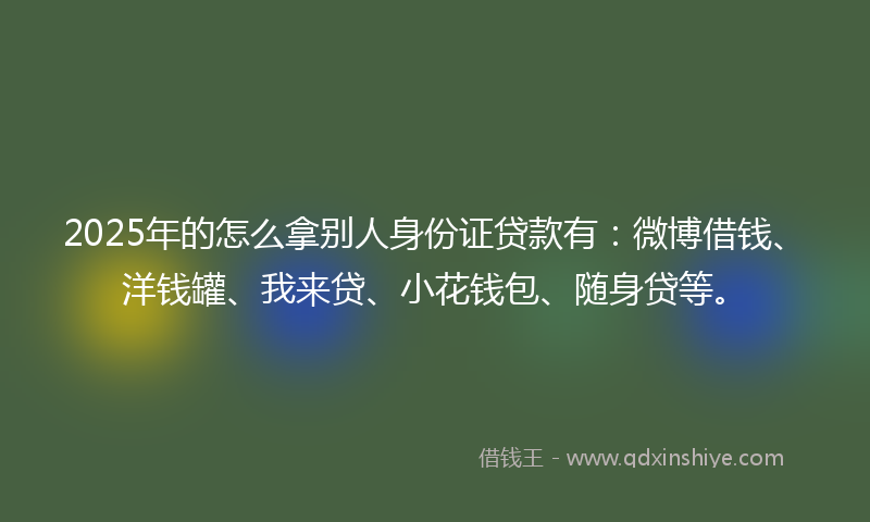2025年的怎么拿别人身份证贷款有：微博借钱、洋钱罐、我来贷、小花钱包、随身贷等。