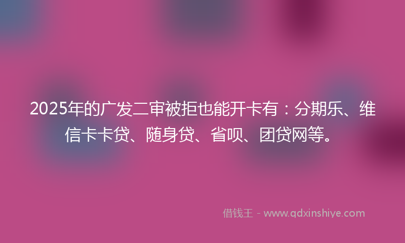 2025年的广发二审被拒也能开卡有：分期乐、维信卡卡贷、随身贷、省呗、团贷网等。