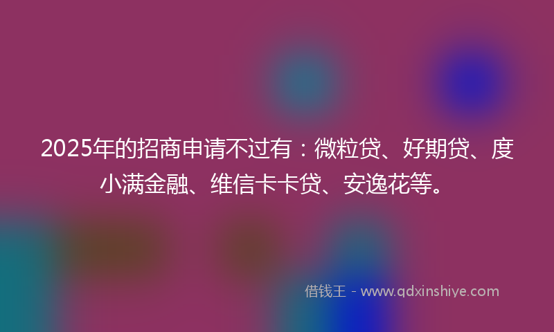 2025年的招商申请不过有：微粒贷、好期贷、度小满金融、维信卡卡贷、安逸花等。
