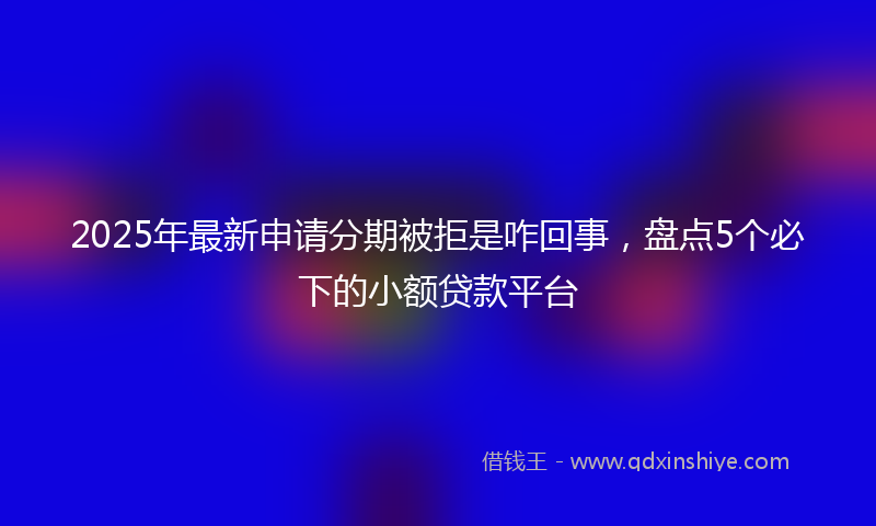 2025年最新申请分期被拒是咋回事，盘点5个必下的小额贷款平台