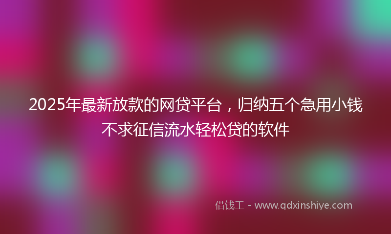 2025年最新放款的网贷平台，归纳五个急用小钱不求征信流水轻松贷的软件