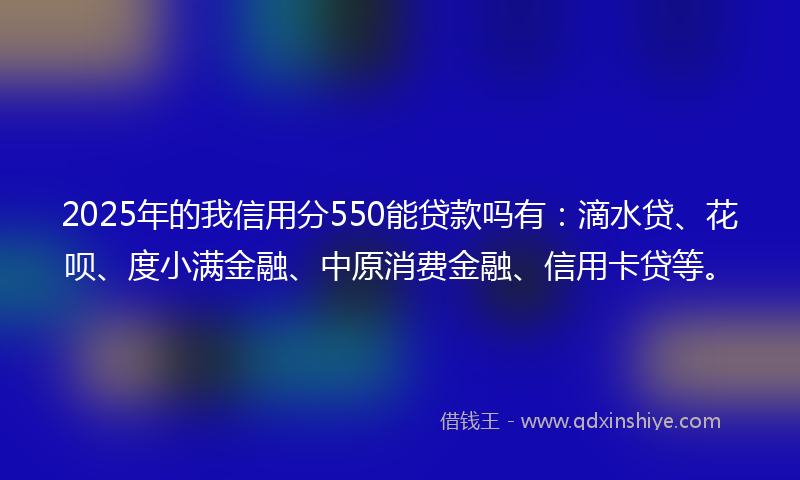 2025年的我信用分550能贷款吗有：滴水贷、花呗、度小满金融、中原消费金融、信用卡贷等。