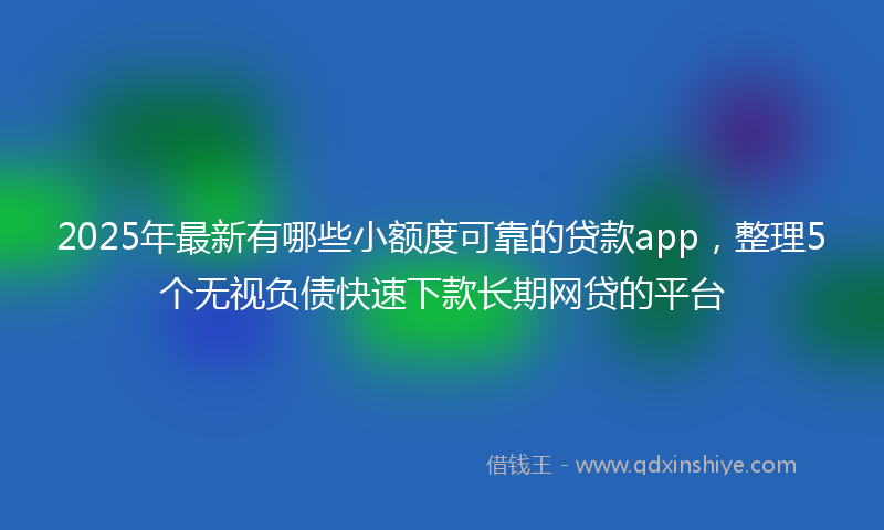 2025年最新有哪些小额度可靠的贷款app，整理5个无视负债快速下款长期网贷的平台