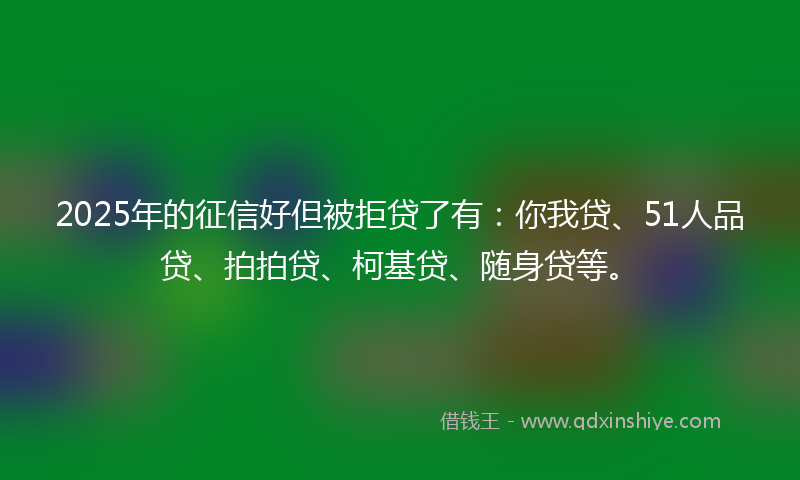 2025年的征信好但被拒贷了有：你我贷、51人品贷、拍拍贷、柯基贷、随身贷等。