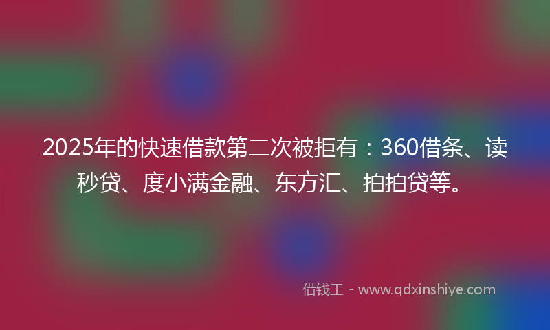 2025年的快速借款第二次被拒有：360借条、读秒贷、度小满金融、东方汇、拍拍贷等。